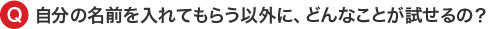 自分の名前を入れてもらう以外に、どんなことが試せるの？